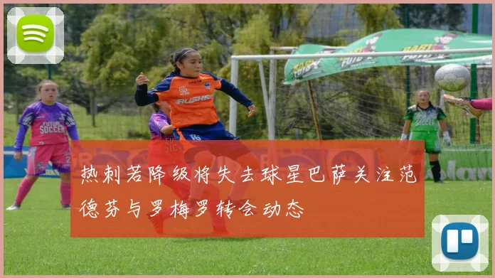 热刺若降级将失去球星巴萨关注范德芬与罗梅罗转会动态