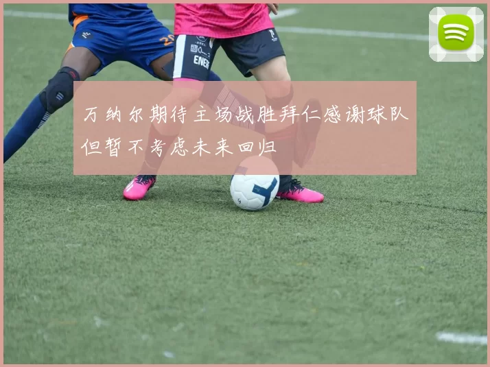 万纳尔期待主场战胜拜仁感谢球队但暂不考虑未来回归