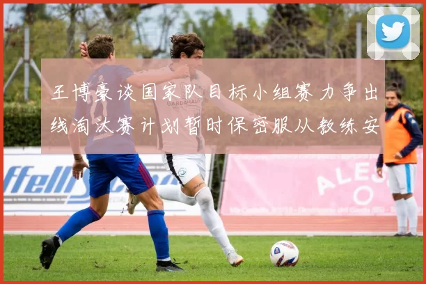 王博豪谈国家队目标小组赛力争出线淘汰赛计划暂时保密服从教练安排