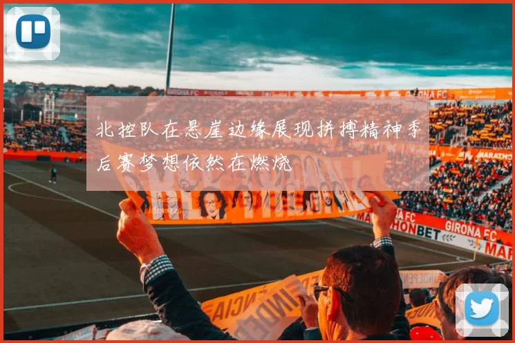 北控队在悬崖边缘展现拼搏精神季后赛梦想依然在燃烧