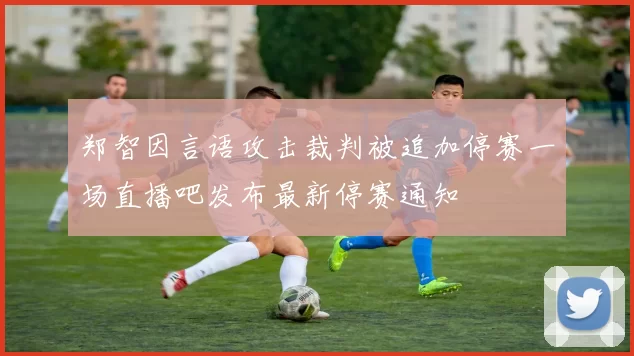 郑智因言语攻击裁判被追加停赛一场直播吧发布最新停赛通知