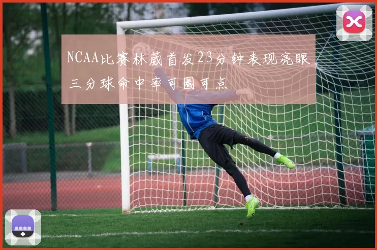 NCAA比赛林葳首发23分钟表现亮眼三分球命中率可圈可点