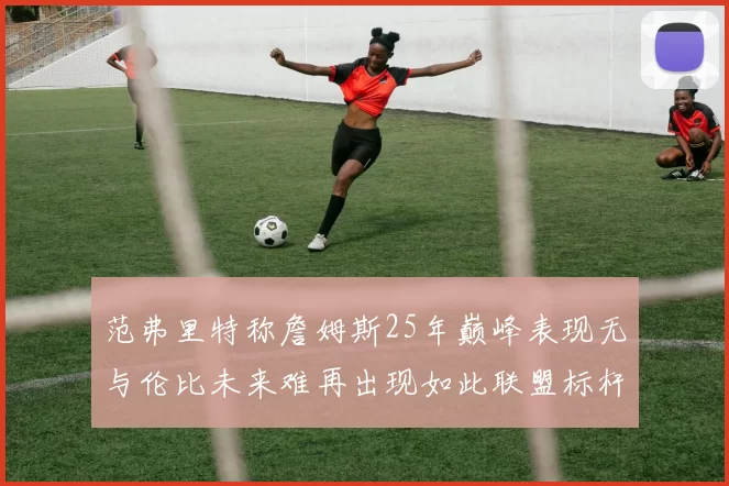范弗里特称詹姆斯25年巅峰表现无与伦比未来难再出现如此联盟标杆