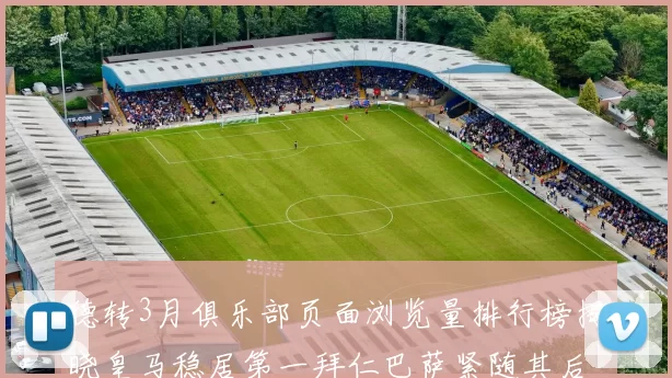 德转3月俱乐部页面浏览量排行榜揭晓皇马稳居第一拜仁巴萨紧随其后