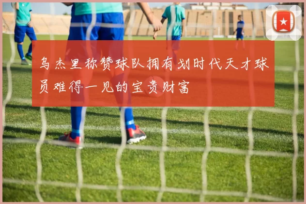 乌杰里称赞球队拥有划时代天才球员难得一见的宝贵财富