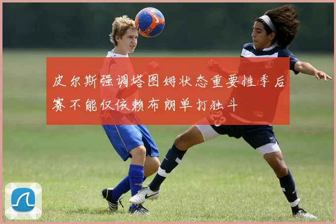 皮尔斯强调塔图姆状态重要性季后赛不能仅依赖布朗单打独斗