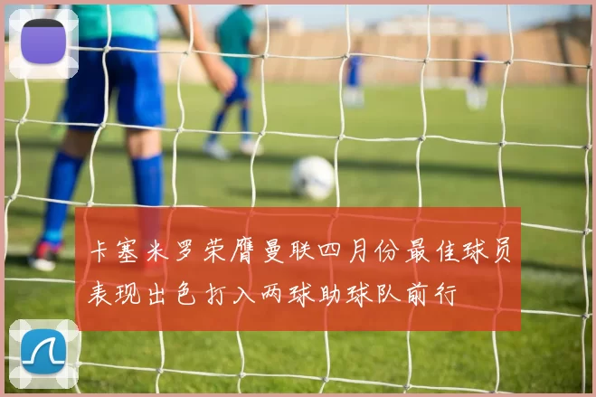 卡塞米罗荣膺曼联四月份最佳球员表现出色打入两球助球队前行