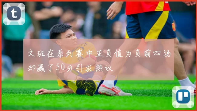 文班在系列赛中正负值为负前四场却赢了50分引发热议