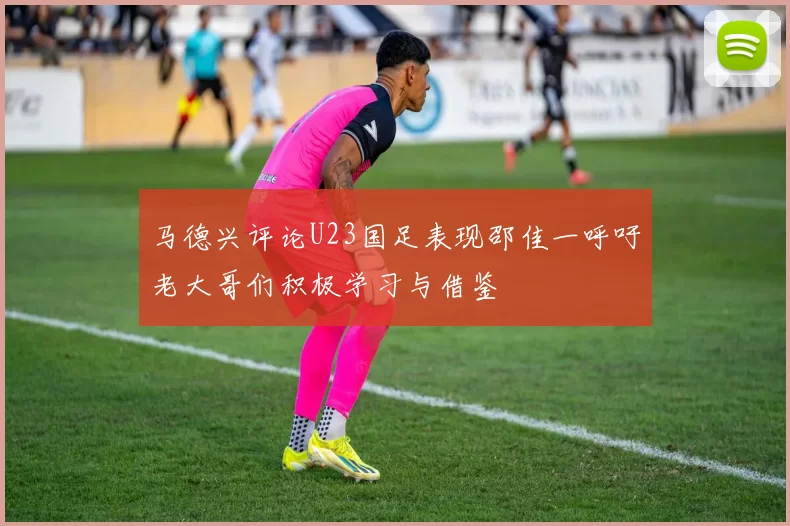 马德兴评论U23国足表现邵佳一呼吁老大哥们积极学习与借鉴