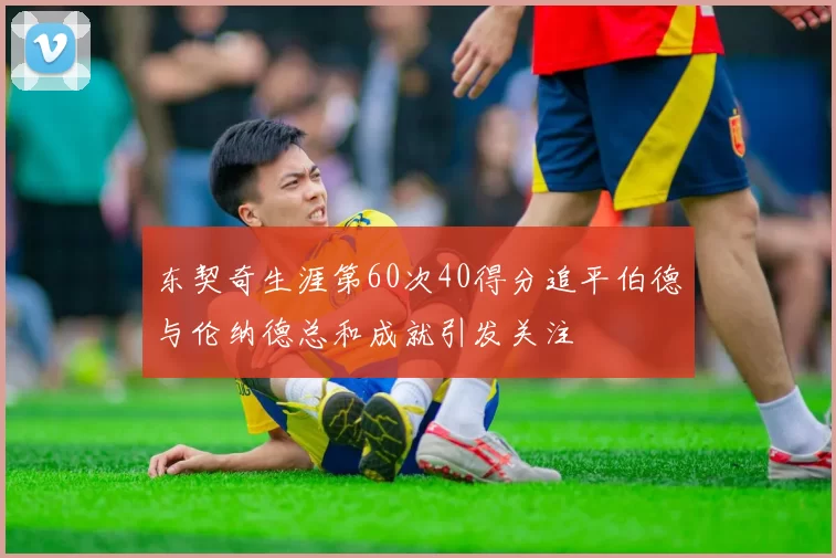 东契奇生涯第60次40得分追平伯德与伦纳德总和成就引发关注