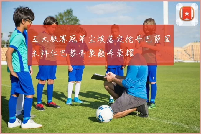 五大联赛冠军尘埃落定枪手巴萨国米拜仁巴黎齐聚巅峰荣耀