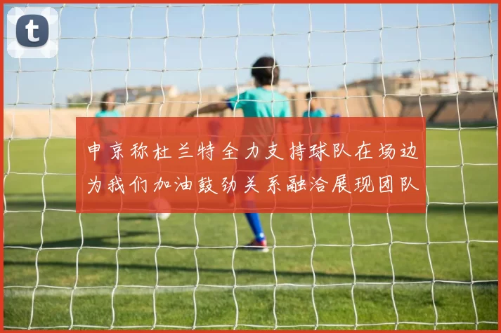申京称杜兰特全力支持球队在场边为我们加油鼓劲关系融洽展现团队精神