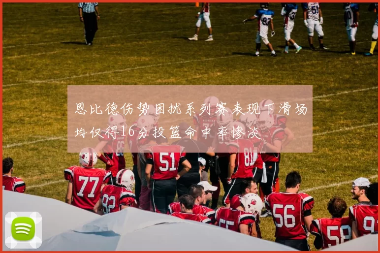 恩比德伤势困扰系列赛表现下滑场均仅得16分投篮命中率惨淡