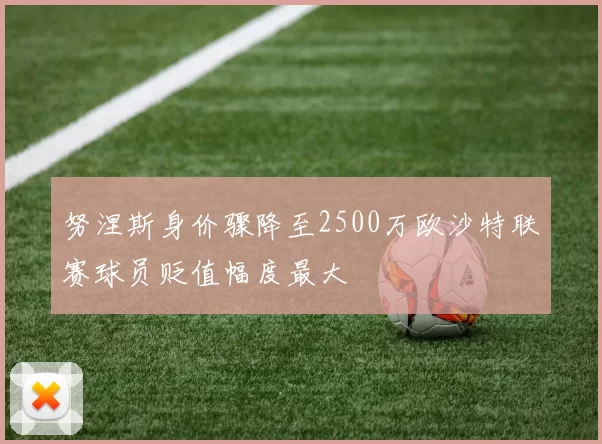 努涅斯身价骤降至2500万欧沙特联赛球员贬值幅度最大