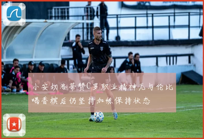 小安切洛蒂赞C罗职业精神无与伦比喝香槟后仍坚持加练保持状态