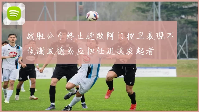 战胜公牛终止连败阿门控卫表现不佳谢泼德或应担任进攻发起者