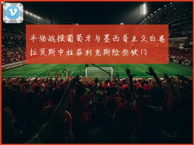 半场战报葡萄牙与墨西哥互交白卷拉莫斯中柱菲利克斯险些破门