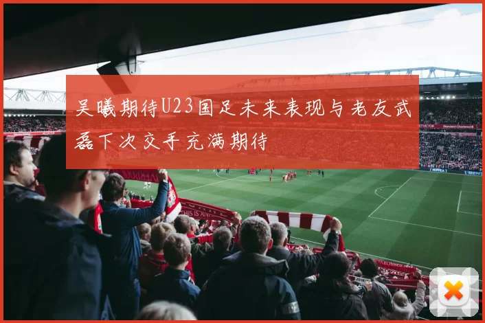 吴曦期待U23国足未来表现与老友武磊下次交手充满期待
